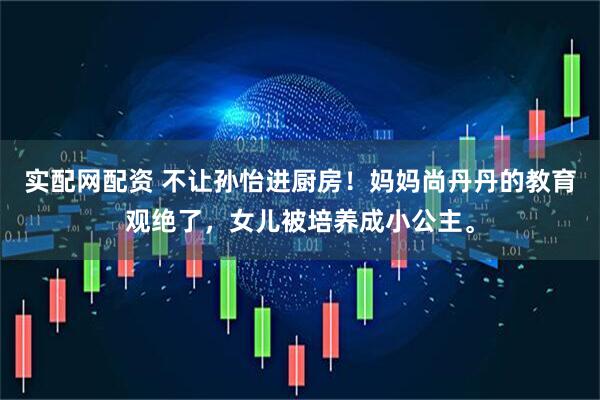 实配网配资 不让孙怡进厨房！妈妈尚丹丹的教育观绝了，女儿被培养成小公主。