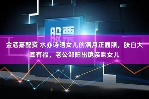 金港嘉配资 水亦诗晒女儿的满月正面照，肤白大耳有福，老公邹阳出镜亲吻女儿