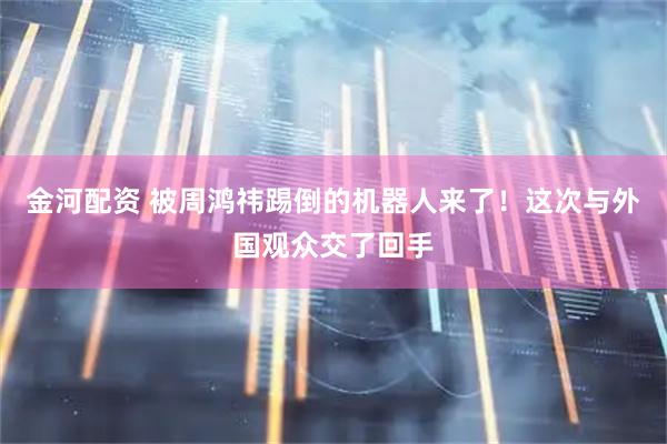 金河配资 被周鸿祎踢倒的机器人来了！这次与外国观众交了回手