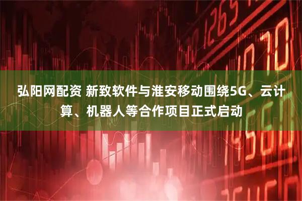 弘阳网配资 新致软件与淮安移动围绕5G、云计算、机器人等合作项目正式启动