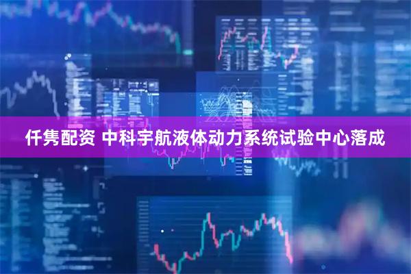 仟隽配资 中科宇航液体动力系统试验中心落成