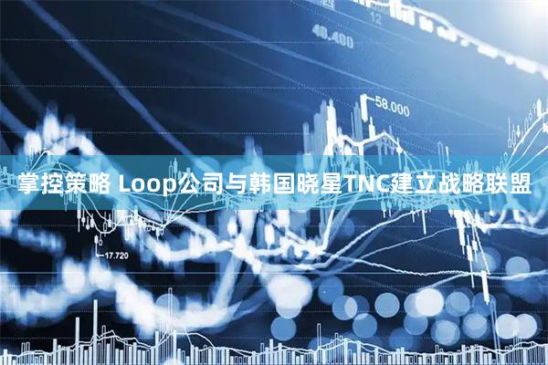 掌控策略 Loop公司与韩国晓星TNC建立战略联盟