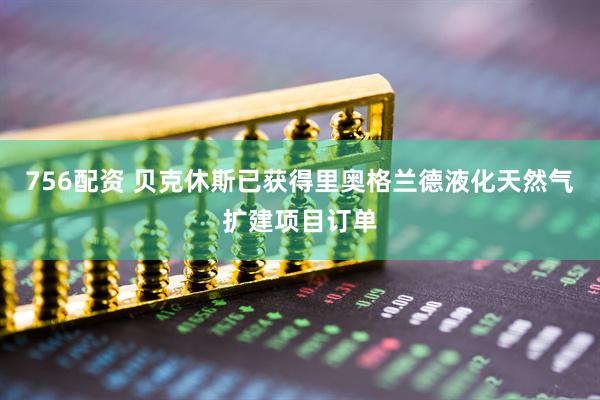 756配资 贝克休斯已获得里奥格兰德液化天然气扩建项目订单