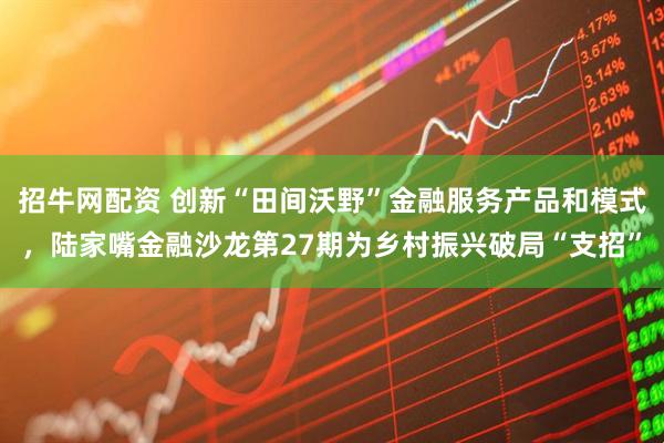 招牛网配资 创新“田间沃野”金融服务产品和模式，陆家嘴金融沙龙第27期为乡村振兴破局“支招”