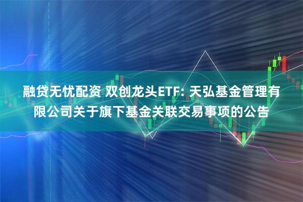 融贷无忧配资 双创龙头ETF: 天弘基金管理有限公司关于旗下基金关联交易事项的公告