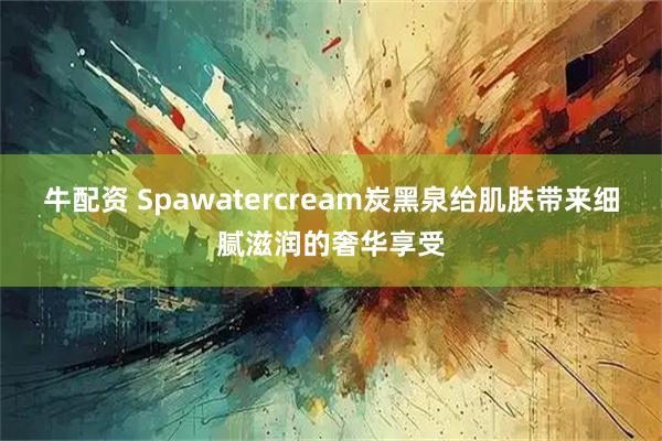 牛配资 Spawatercream炭黑泉给肌肤带来细腻滋润的奢华享受