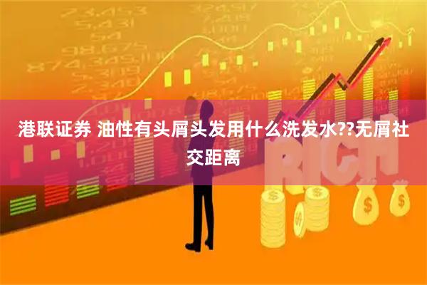 港联证券 油性有头屑头发用什么洗发水??无屑社交距离