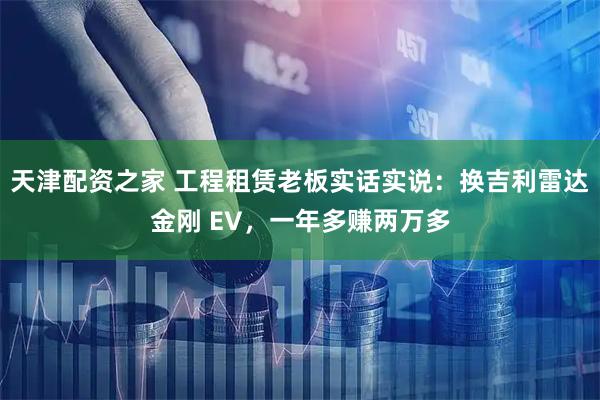 天津配资之家 工程租赁老板实话实说：换吉利雷达金刚 EV，一年多赚两万多