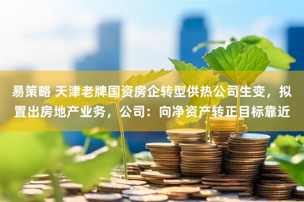易策略 天津老牌国资房企转型供热公司生变，拟置出房地产业务，公司：向净资产转正目标靠近