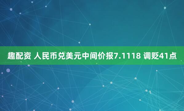 趣配资 人民币兑美元中间价报7.1118 调贬41点