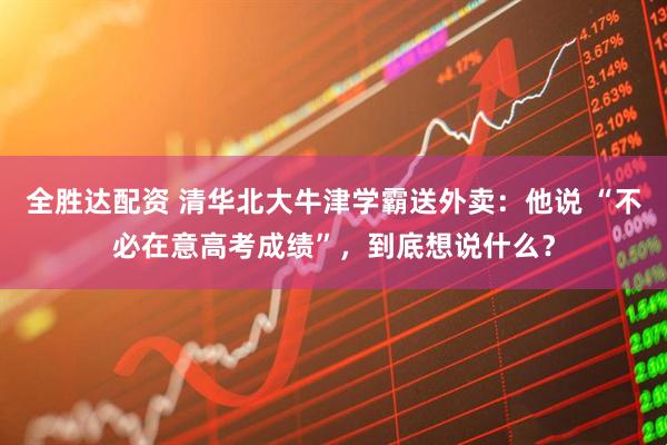 全胜达配资 清华北大牛津学霸送外卖：他说 “不必在意高考成绩”，到底想说什么？