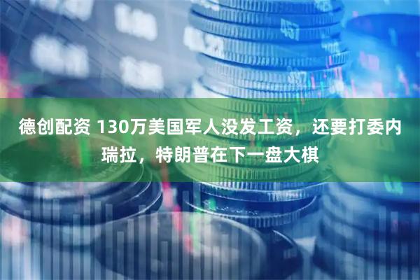 德创配资 130万美国军人没发工资，还要打委内瑞拉，特朗普在下一盘大棋