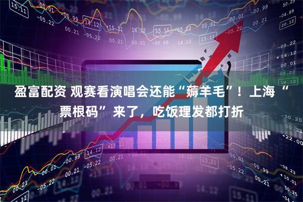 盈富配资 观赛看演唱会还能“薅羊毛”！上海 “票根码” 来了，吃饭理发都打折