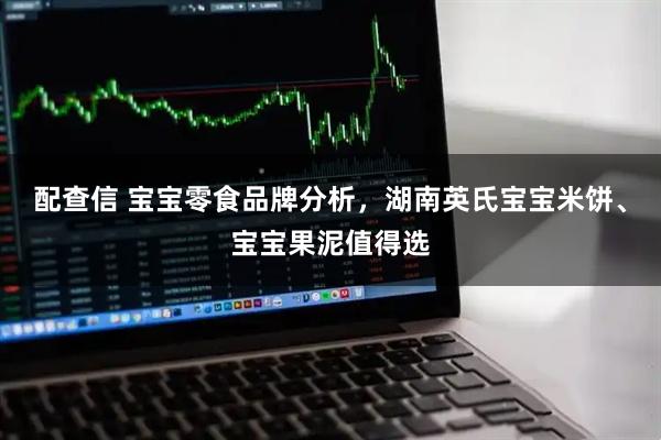 配查信 宝宝零食品牌分析，湖南英氏宝宝米饼、宝宝果泥值得选