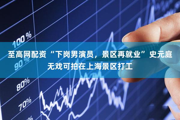 至高网配资 “下岗男演员，景区再就业” 史元庭无戏可拍在上海景区打工
