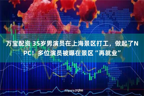 万宝配资 35岁男演员在上海景区打工，做起了NPC！多位演员被曝在景区“再就业”
