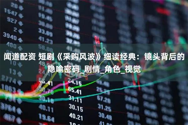 闻道配资 短剧《采购风波》细读经典：镜头背后的隐喻密码_剧情_角色_视觉