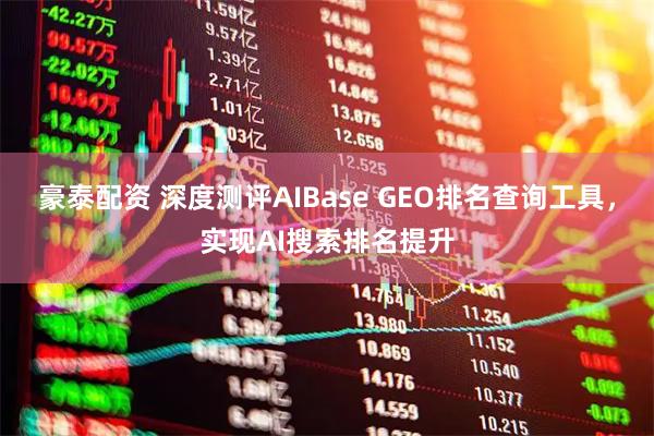 豪泰配资 深度测评AIBase GEO排名查询工具，实现AI搜索排名提升