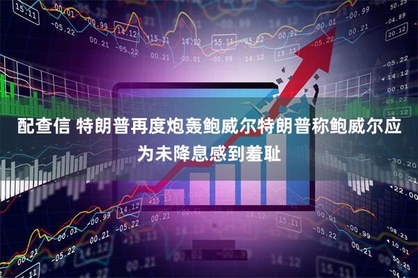 配查信 特朗普再度炮轰鲍威尔特朗普称鲍威尔应为未降息感到羞耻