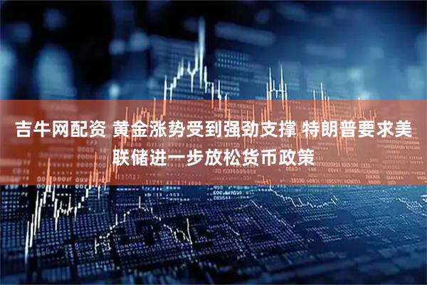 吉牛网配资 黄金涨势受到强劲支撑 特朗普要求美联储进一步放松货币政策