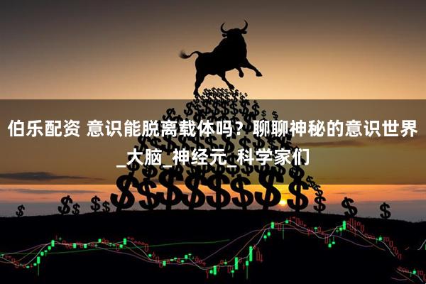 伯乐配资 意识能脱离载体吗？聊聊神秘的意识世界_大脑_神经元_科学家们