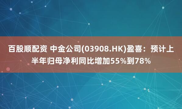 百股顺配资 中金公司(03908.HK)盈喜：预计上半年归母净利同比增加55%到78%