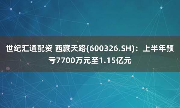 世纪汇通配资 西藏天路(600326.SH)：上半年预亏7700万元至1.15亿元