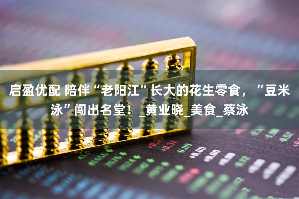 启盈优配 陪伴“老阳江”长大的花生零食，“豆米泳”闯出名堂！_黄业晓_美食_蔡泳