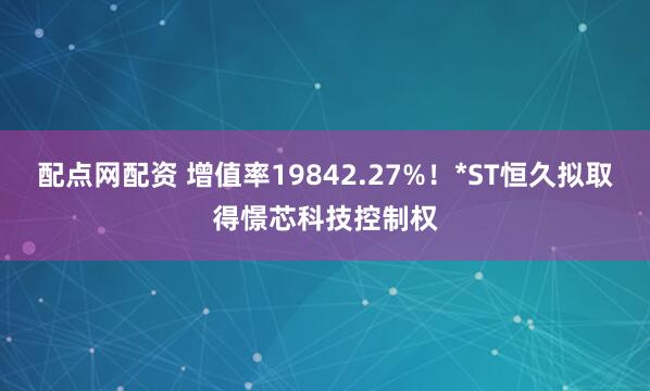 配点网配资 增值率19842.27%！*ST恒久拟取得憬芯科技控制权