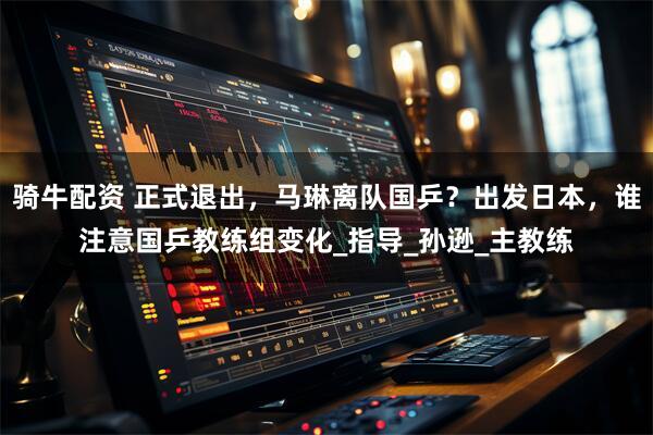 骑牛配资 正式退出，马琳离队国乒？出发日本，谁注意国乒教练组变化_指导_孙逊_主教练