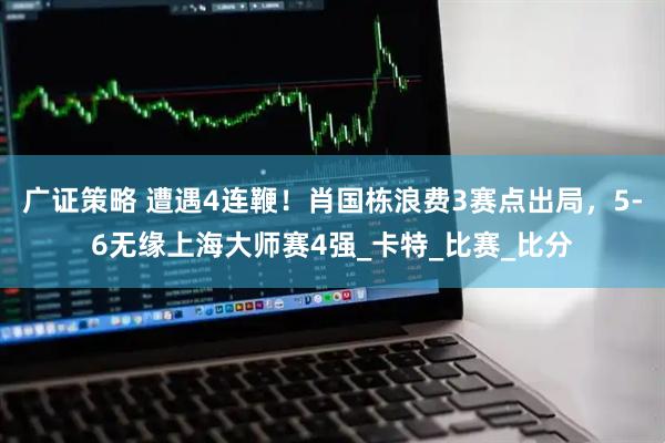 广证策略 遭遇4连鞭！肖国栋浪费3赛点出局，5-6无缘上海大师赛4强_卡特_比赛_比分