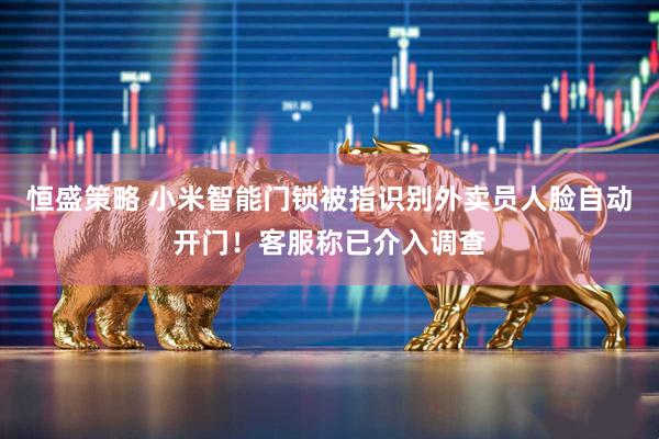 恒盛策略 小米智能门锁被指识别外卖员人脸自动开门！客服称已介入调查