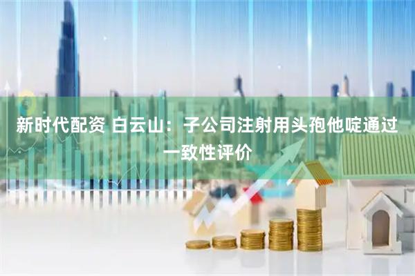 新时代配资 白云山：子公司注射用头孢他啶通过一致性评价