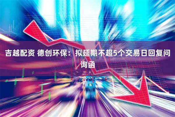 吉越配资 德创环保：拟延期不超5个交易日回复问询函