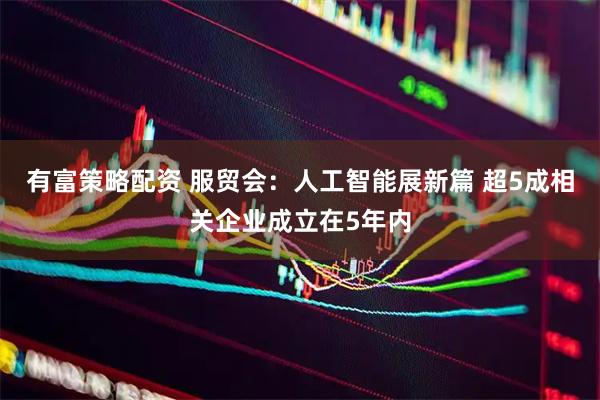 有富策略配资 服贸会：人工智能展新篇 超5成相关企业成立在5年内
