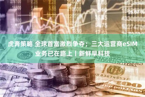 虎奔策略 全球首富激烈争夺；三大运营商eSIM业务已在路上丨新鲜早科技
