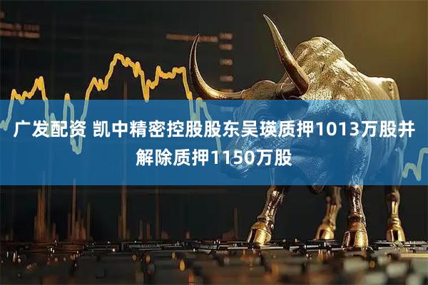 广发配资 凯中精密控股股东吴瑛质押1013万股并解除质押1150万股