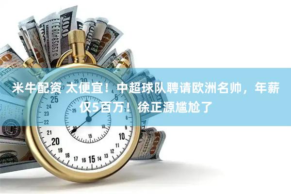 米牛配资 太便宜！中超球队聘请欧洲名帅，年薪仅5百万！徐正源尴尬了