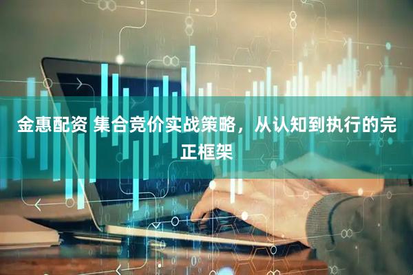 金惠配资 集合竞价实战策略，从认知到执行的完正框架