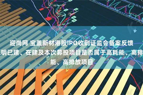 迎尚网 宝盖新材港股IPO收到证监会备案反馈：需说明已建、在建及本次募投项目是否属于高耗能、高排放项目