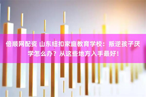 倍顺网配资 山东纽扣家庭教育学校：叛逆孩子厌学怎么办？从这些地方入手最好！
