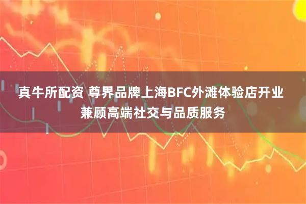 真牛所配资 尊界品牌上海BFC外滩体验店开业 兼顾高端社交与品质服务