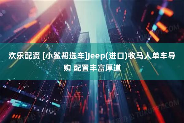 欢乐配资 [小鲨帮选车]Jeep(进口)牧马人单车导购 配置丰富厚道