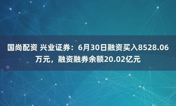 国尚配资 兴业证券：6月30日融资买入8528.06万元，融资融券余额20.02亿元