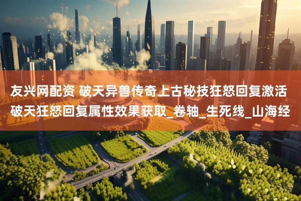 友兴网配资 破天异兽传奇上古秘技狂怒回复激活 破天狂怒回复属性效果获取_卷轴_生死线_山海经