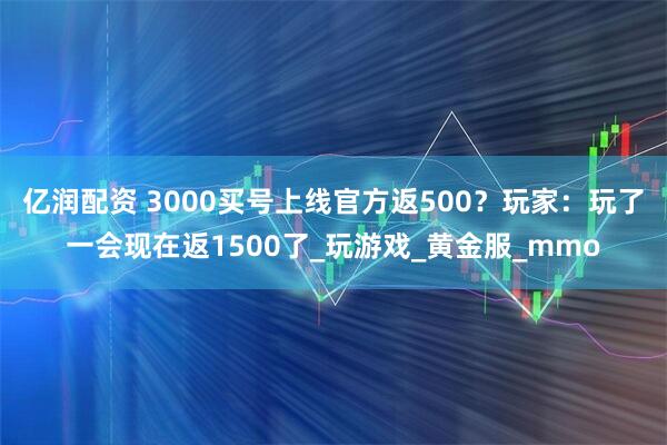 亿润配资 3000买号上线官方返500？玩家：玩了一会现在返1500了_玩游戏_黄金服_mmo