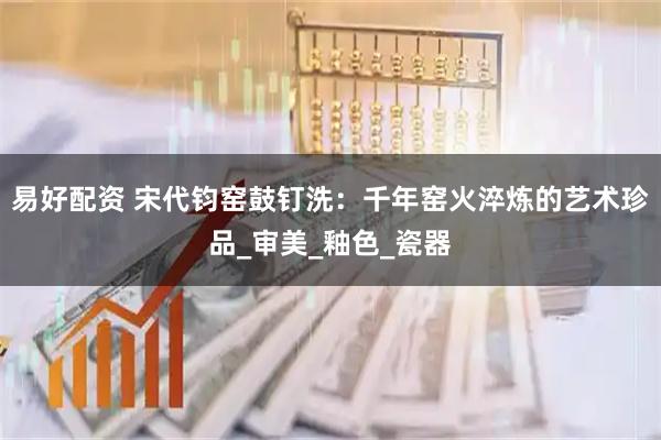 易好配资 宋代钧窑鼓钉洗：千年窑火淬炼的艺术珍品_审美_釉色_瓷器