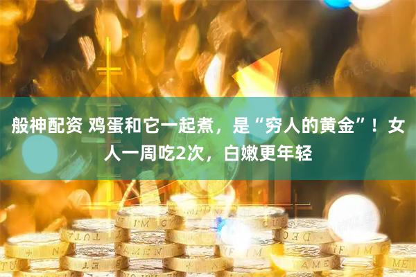 般神配资 鸡蛋和它一起煮，是“穷人的黄金”！女人一周吃2次，白嫩更年轻