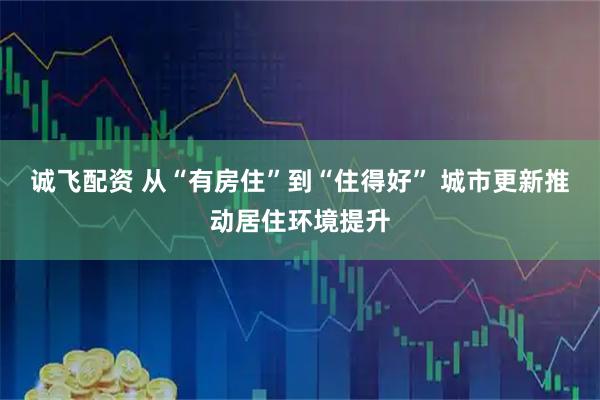 诚飞配资 从“有房住”到“住得好” 城市更新推动居住环境提升