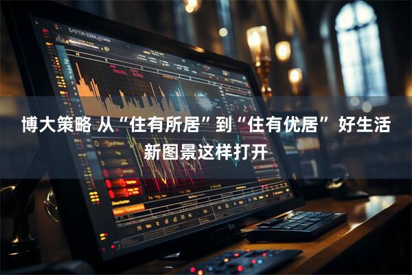 博大策略 从“住有所居”到“住有优居” 好生活新图景这样打开